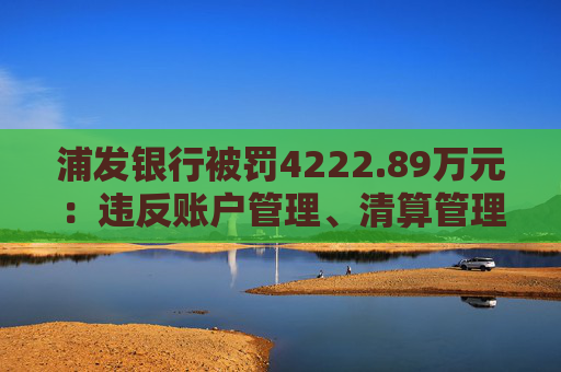 浦发银行被罚4222.89万元：违反账户管理、清算管理规定等  第1张