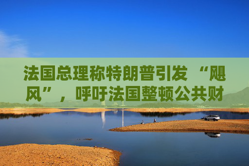 法国总理称特朗普引发 “飓风”，呼吁法国整顿公共财政