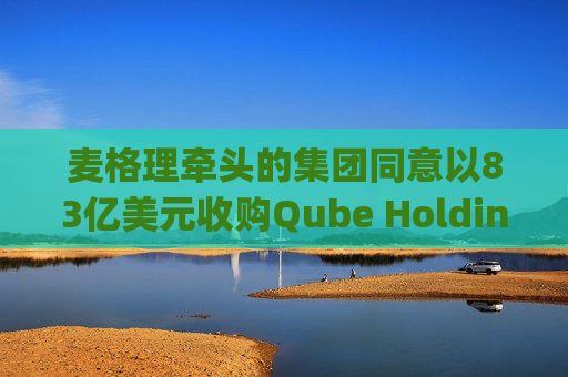 麦格理牵头的集团同意以83亿美元收购Qube Holdings