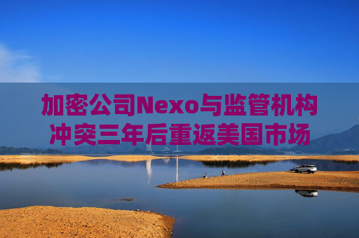 加密公司Nexo与监管机构冲突三年后重返美国市场