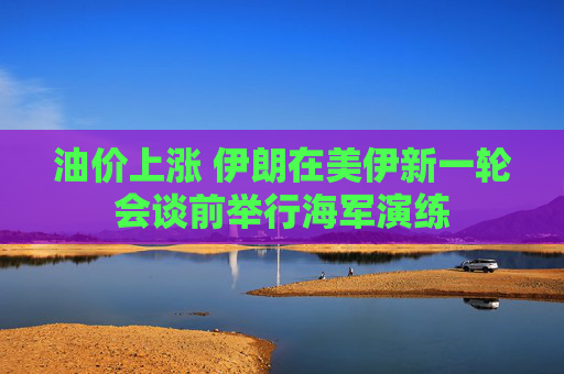 油价上涨 伊朗在美伊新一轮会谈前举行海军演练