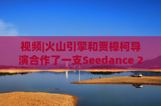 视频|火山引擎和贾樟柯导演合作了一支Seedance 2.0贺岁短片