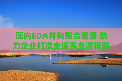 国内EDA并购整合潮涌 助力企业打造全谱系全流程能力