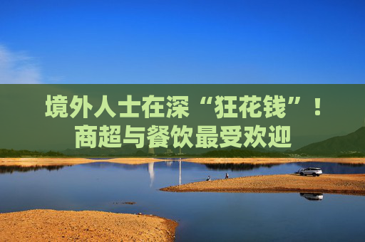 境外人士在深“狂花钱”！商超与餐饮最受欢迎