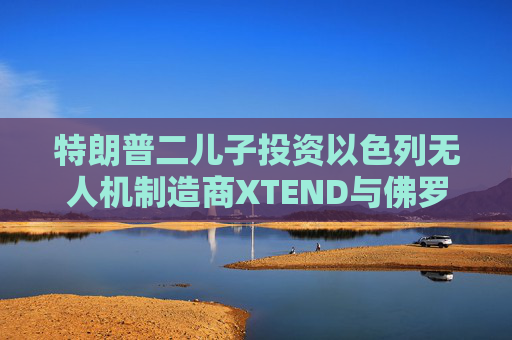 特朗普二儿子投资以色列无人机制造商XTEND与佛罗里达建筑公司的合并交易