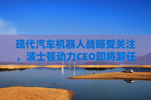 现代汽车机器人战略受关注，波士顿动力CEO即将卸任