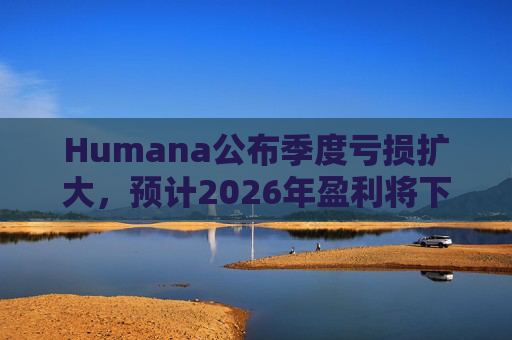 Humana公布季度亏损扩大，预计2026年盈利将下降