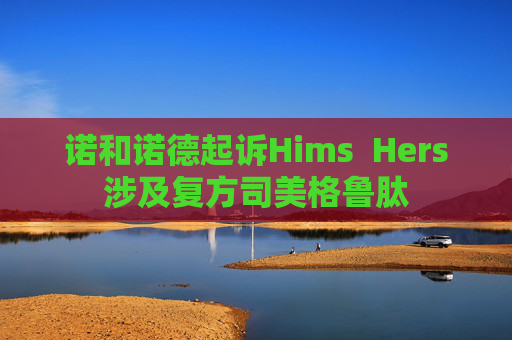 诺和诺德起诉Hims  Hers涉及复方司美格鲁肽
