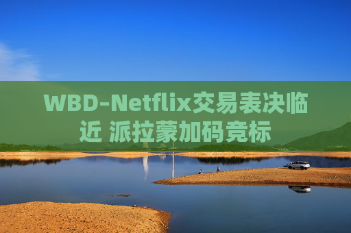 WBD–Netflix交易表决临近 派拉蒙加码竞标