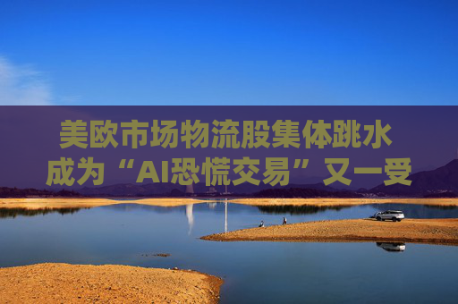 美欧市场物流股集体跳水 成为“AI恐慌交易”又一受害者
