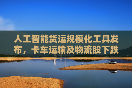人工智能货运规模化工具发布，卡车运输及物流股下跌