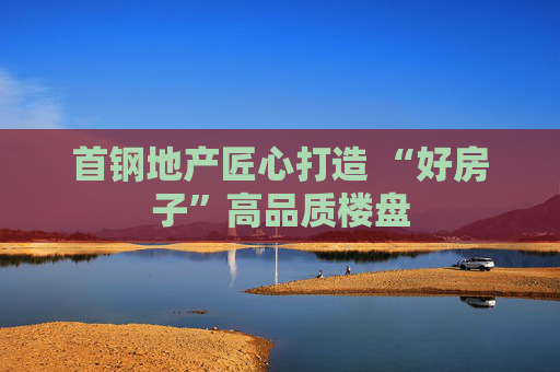 首钢地产匠心打造 “好房子”高品质楼盘