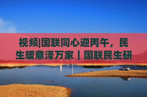 视频|国联同心迎丙午，民生暖意泽万家｜国联民生研究所给您拜个早年！马年行大运，万事皆胜意！