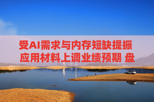 受AI需求与内存短缺提振 应用材料上调业绩预期 盘前上涨12%