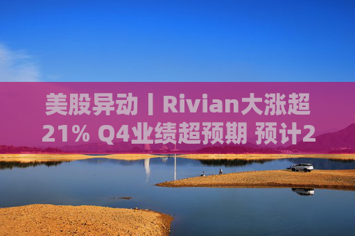 美股异动丨Rivian大涨超21% Q4业绩超预期 预计2026年交付量将激增53%