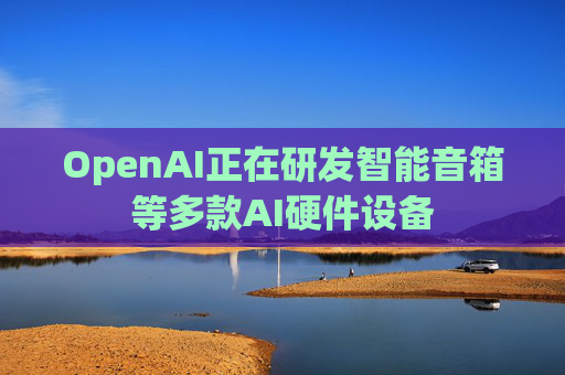 OpenAI正在研发智能音箱等多款AI硬件设备