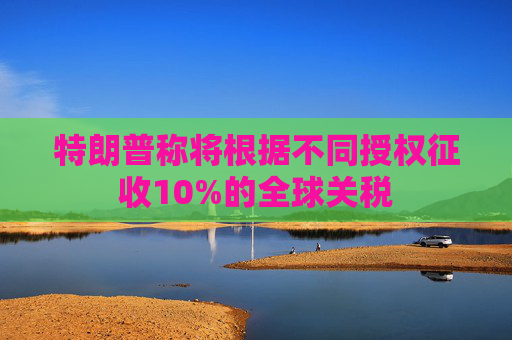 特朗普称将根据不同授权征收10%的全球关税