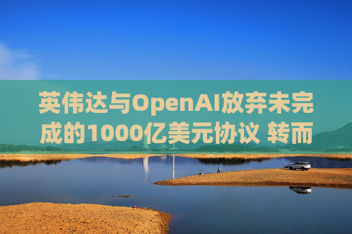 英伟达与OpenAI放弃未完成的1000亿美元协议 转而达成300亿美元投资交易