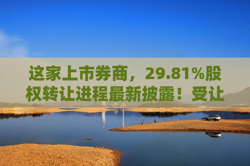 这家上市券商，29.81%股权转让进程最新披露！受让方资格尚需沟通……