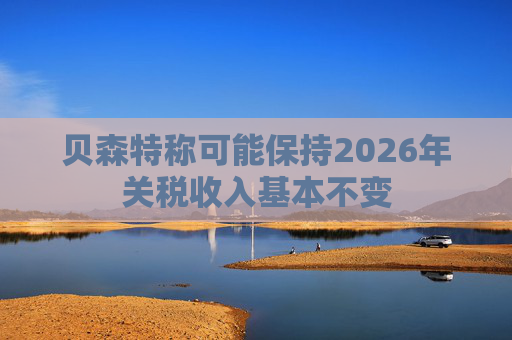 贝森特称可能保持2026年关税收入基本不变