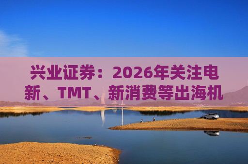 兴业证券:2026年关注电新、TMT、新消费等出海机会