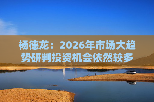 杨德龙：2026年市场大趋势研判投资机会依然较多