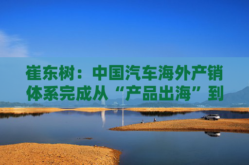 崔东树：中国汽车海外产销体系完成从“产品出海”到“产业出海”关键转型