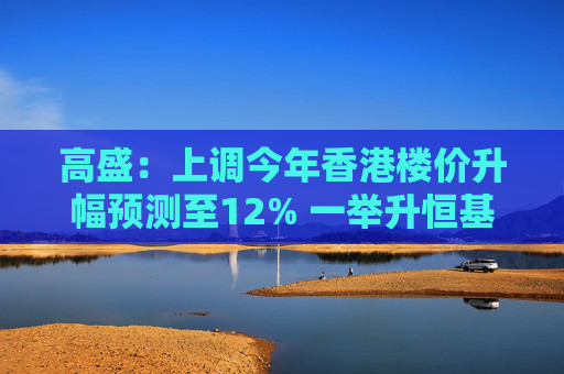 高盛：上调今年香港楼价升幅预测至12% 一举升恒基地产及信和置业评级至“买入”