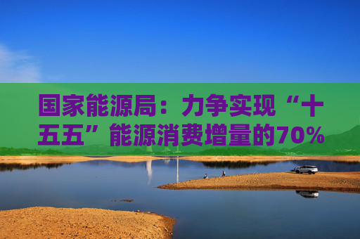 国家能源局：力争实现“十五五”能源消费增量的70%以上由本区域生产满足