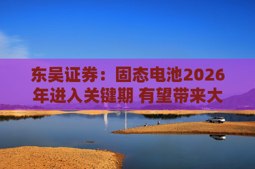 东吴证券:固态电池2026年进入关键期 有望带来大级别行情 第1张 东吴证券:固态电池2026年进入关键期 有望带来大级别行情 第1张