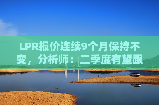 LPR报价连续9个月保持不变，分析师：二季度有望跟进政策利率下调  第1张