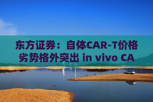 东方证券：自体CAR-T价格劣势格外突出 in vivo CAR-T是解决问题潜力方向
