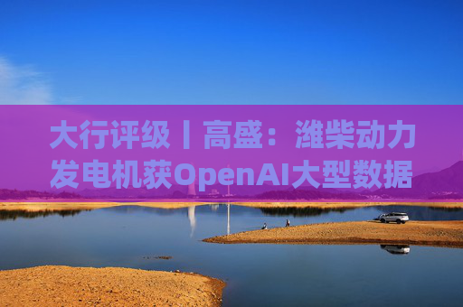 大行评级丨高盛：潍柴动力发电机获OpenAI大型数据中心认证 重申买入评级