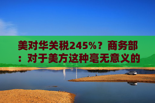美对华关税245%?商务部:对于美方这种毫无意义的关税数字游戏,中方不予理会