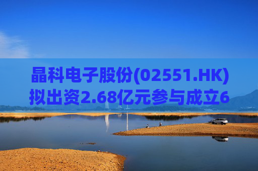 晶科电子股份(02551.HK)拟出资2.68亿元参与成立6.68亿元基金 占比40%