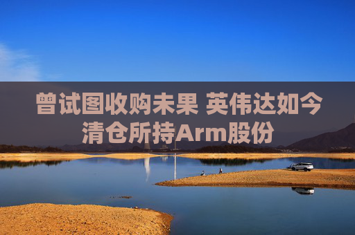 曾试图收购未果 英伟达如今清仓所持Arm股份