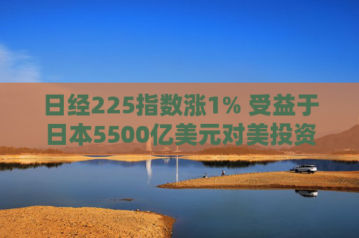 日经225指数涨1% 受益于日本5500亿美元对美投资计划的科技股领涨