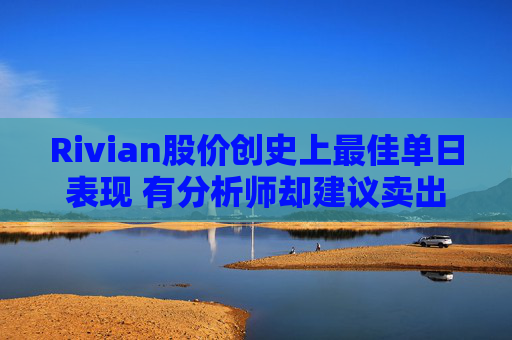Rivian股价创史上最佳单日表现 有分析师却建议卖出 第1张 Rivian股价创史上最佳单日表现 有分析师却建议卖出 第1张