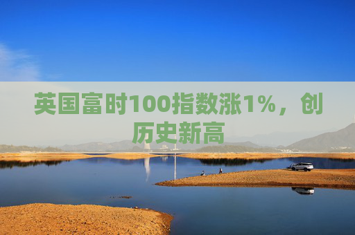 英国富时100指数涨1%，创历史新高