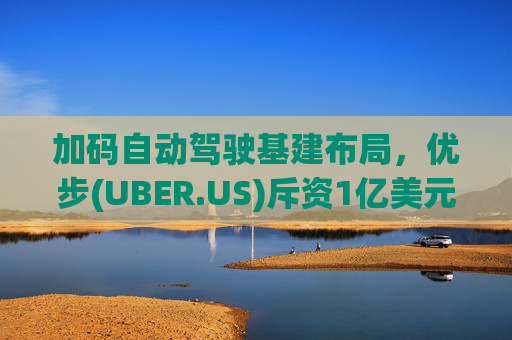 加码自动驾驶基建布局，优步(UBER.US)斥资1亿美元自建快充站