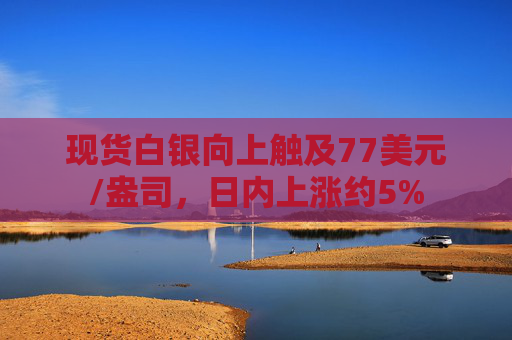 现货白银向上触及77美元/盎司，日内上涨约5%