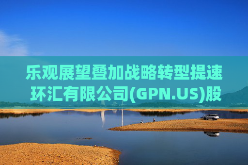 乐观展望叠加战略转型提速 环汇有限公司(GPN.US)股价创近六年最大单日涨幅
