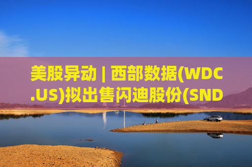 美股异动 | 西部数据(WDC.US)拟出售闪迪股份(SNDK.US)筹资30亿美元 后者跌1.6%