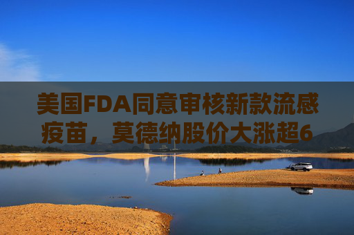美国FDA同意审核新款流感疫苗,莫德纳股价大涨超6%