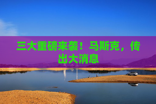 三大重磅来袭！马斯克，传出大消息