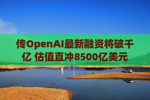 传OpenAI最新融资将破千亿 估值直冲8500亿美元