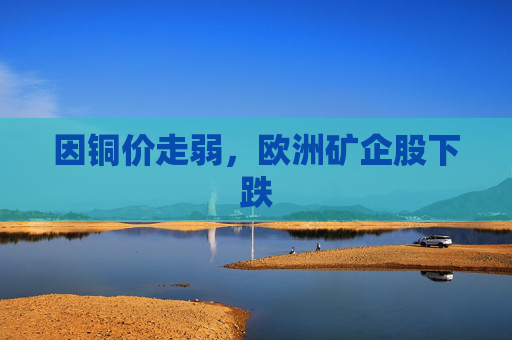 因铜价走弱,欧洲矿企股下跌