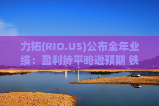 力拓(RIO.US)公布全年业绩：盈利持平略逊预期 铁矿承压但铜业务表现强劲