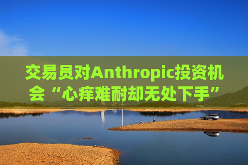 交易员对Anthropic投资机会“心痒难耐却无处下手”