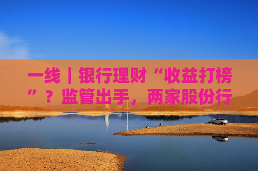 一线|银行理财“收益打榜”?监管出手,两家股份行理财公司被罚